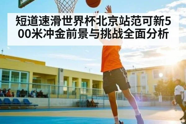 短道速滑世界杯北京站范可新500米冲金前景与挑战全面分析