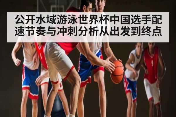 公开水域游泳世界杯中国选手配速节奏与冲刺分析从出发到终点