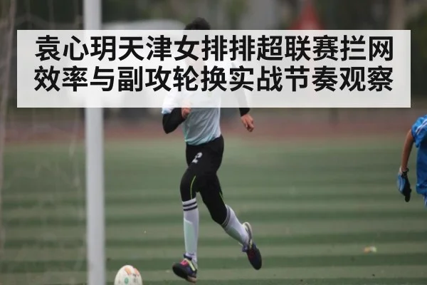 袁心玥天津女排排超联赛拦网效率与副攻轮换实战节奏观察