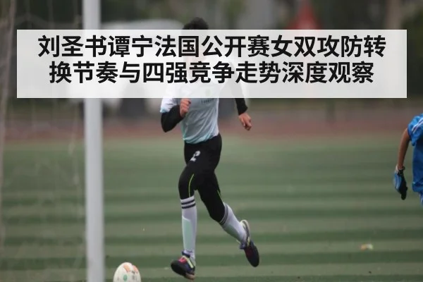 刘圣书谭宁法国公开赛女双攻防转换节奏与四强竞争走势深度观察